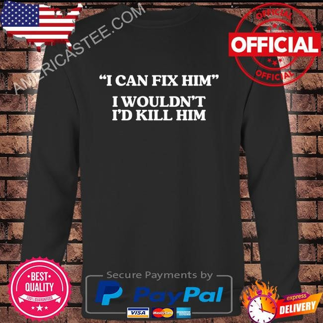 I can fix him I wouldn’t shirt