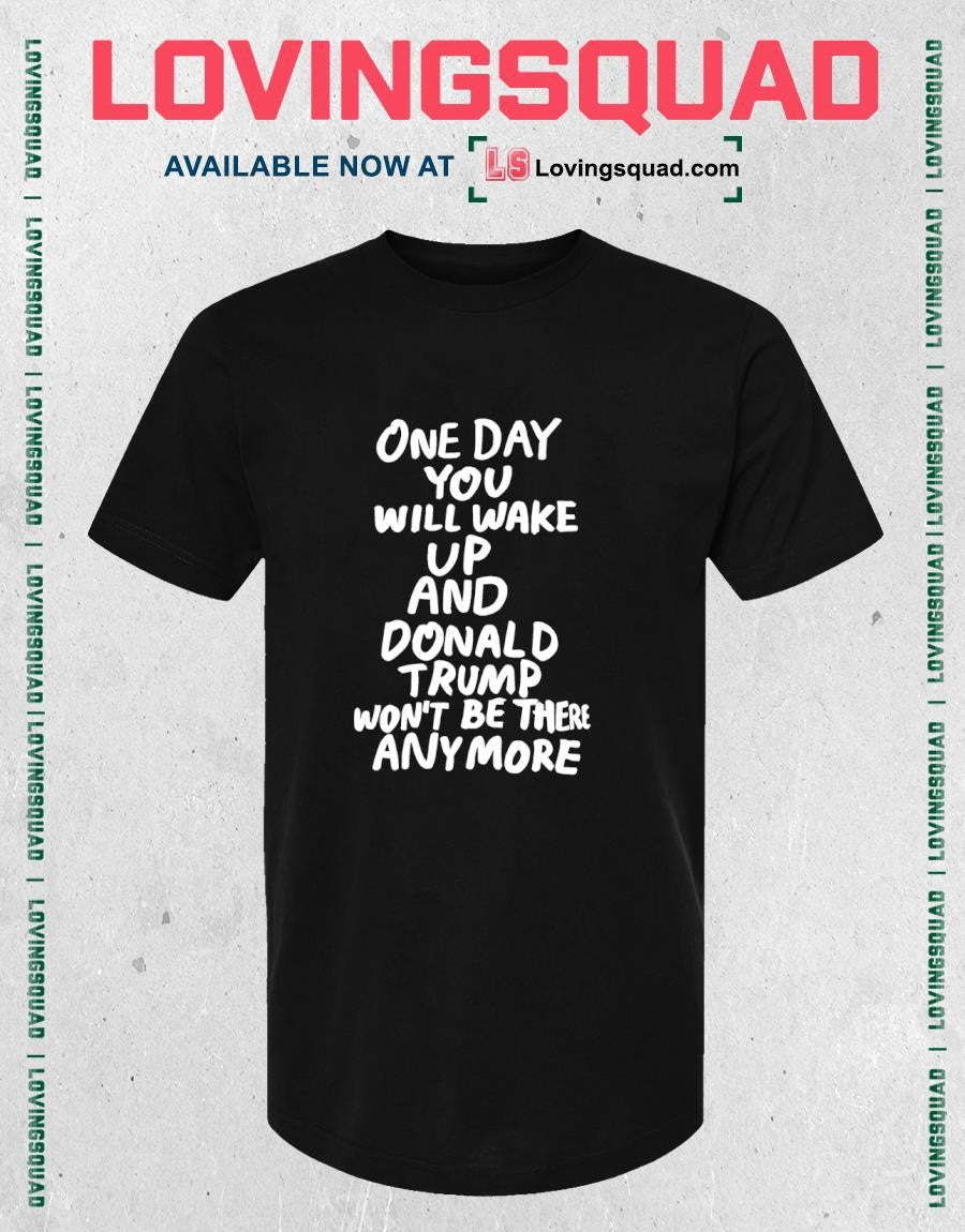 One day you will wake up and Donald Trump won’t be there anymore funny shirt