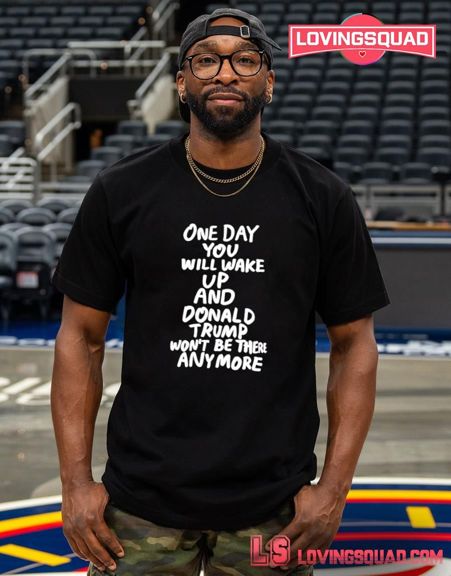 One day you will wake up and Donald Trump won’t be there anymore funny shirt