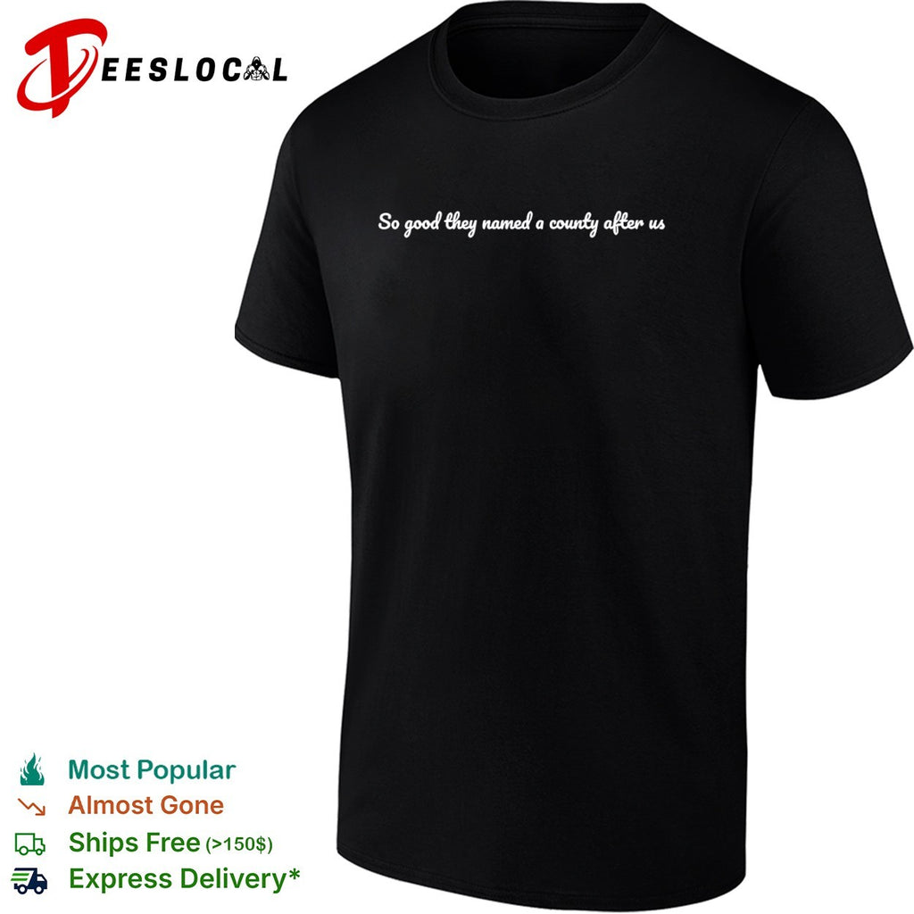 So good they named a county after us shirt