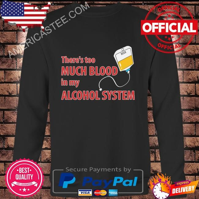 Theres too much blood in my alcohol system shirt