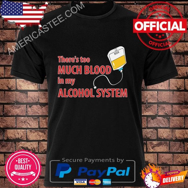 Theres too much blood in my alcohol system shirt