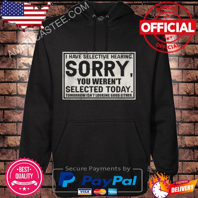 I have selective hearing sorry you weren’t selected today tomorrow isn’t looking good either shirt