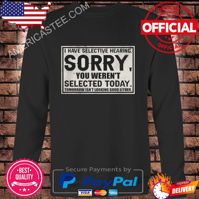 I have selective hearing sorry you weren’t selected today tomorrow isn’t looking good either shirt
