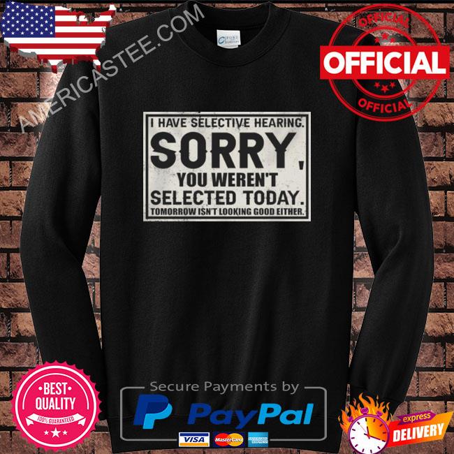 I have selective hearing sorry you weren’t selected today tomorrow isn’t looking good either shirt