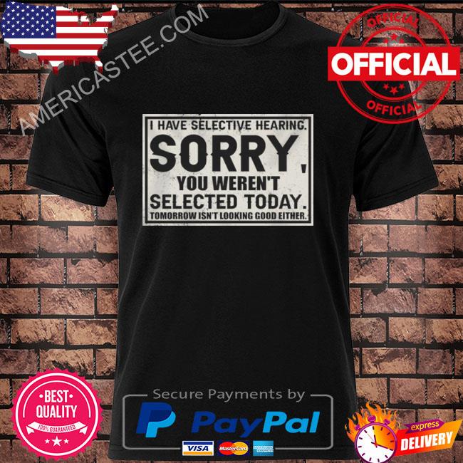I have selective hearing sorry you weren’t selected today tomorrow isn’t looking good either shirt