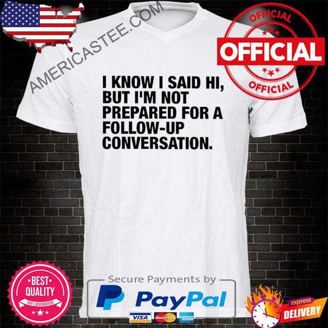 I know I said hi but I’m not prepared for a follow-up conversation shirt