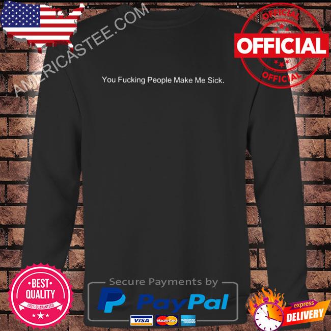 You fucking people make me sick shirt