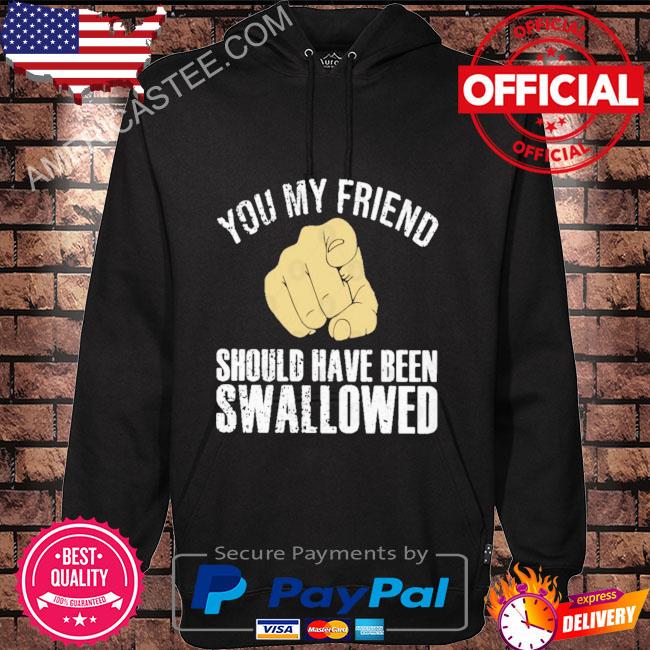 You my friend should have been swallowed shirt