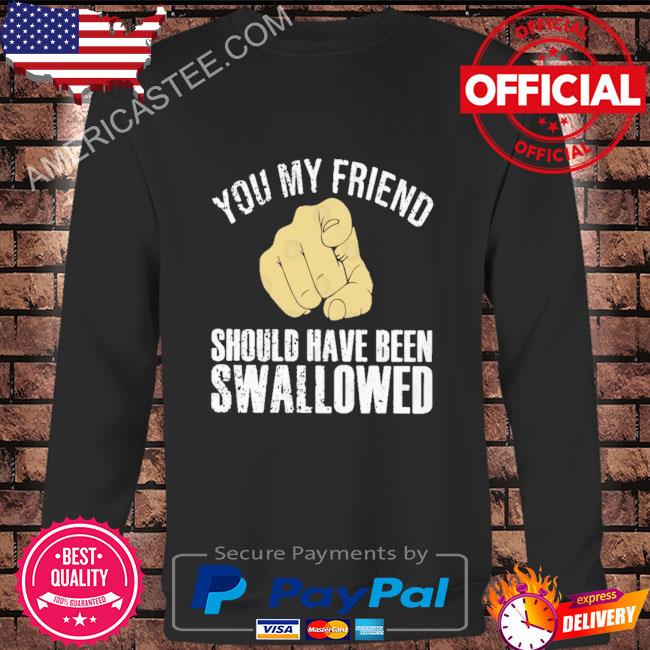 You my friend should have been swallowed shirt