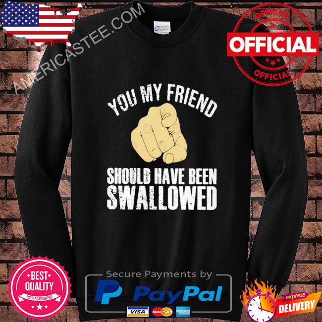 You my friend should have been swallowed shirt