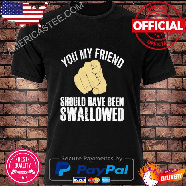 You my friend should have been swallowed shirt