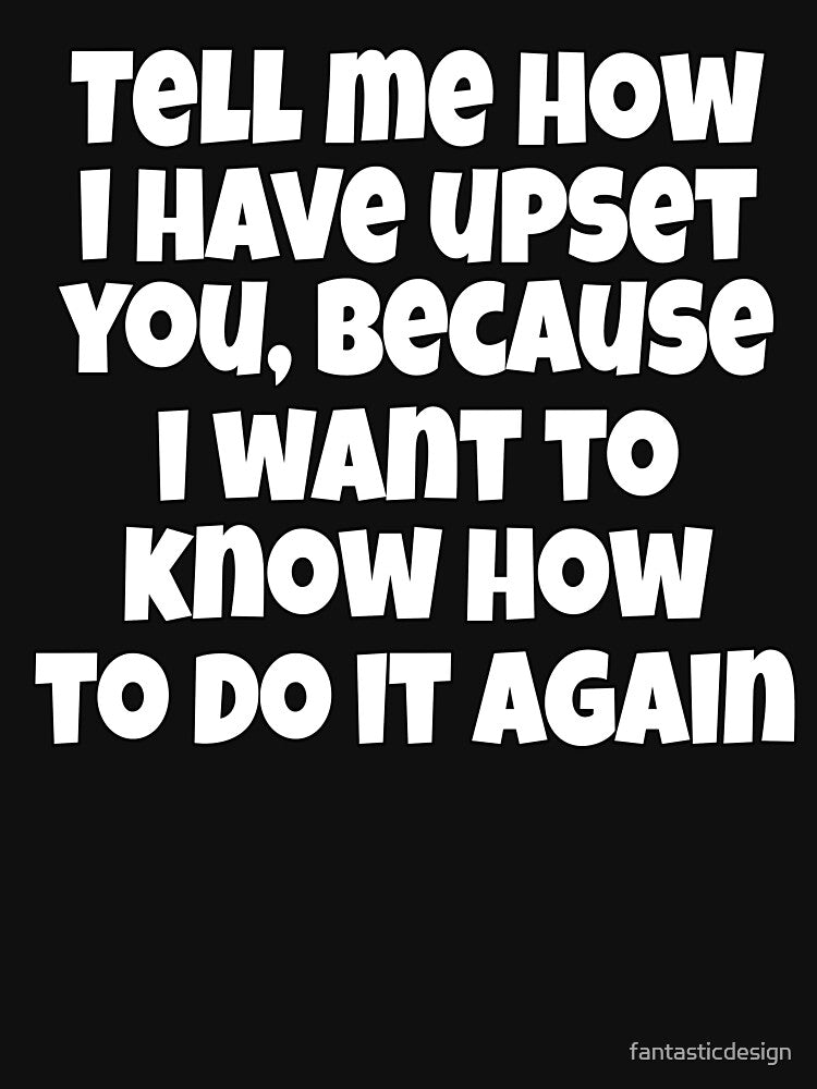 Sarcastic Funny Humor Tell Me How I Have Upset You, Because I Want To Know How To Do It Again by... (Image 3)