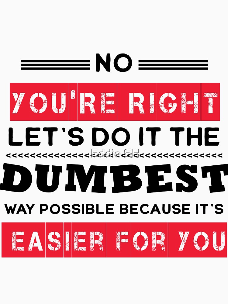 No You're Right Let's Do It The Dumbest Way Possible Sarcasm by Eddie SH