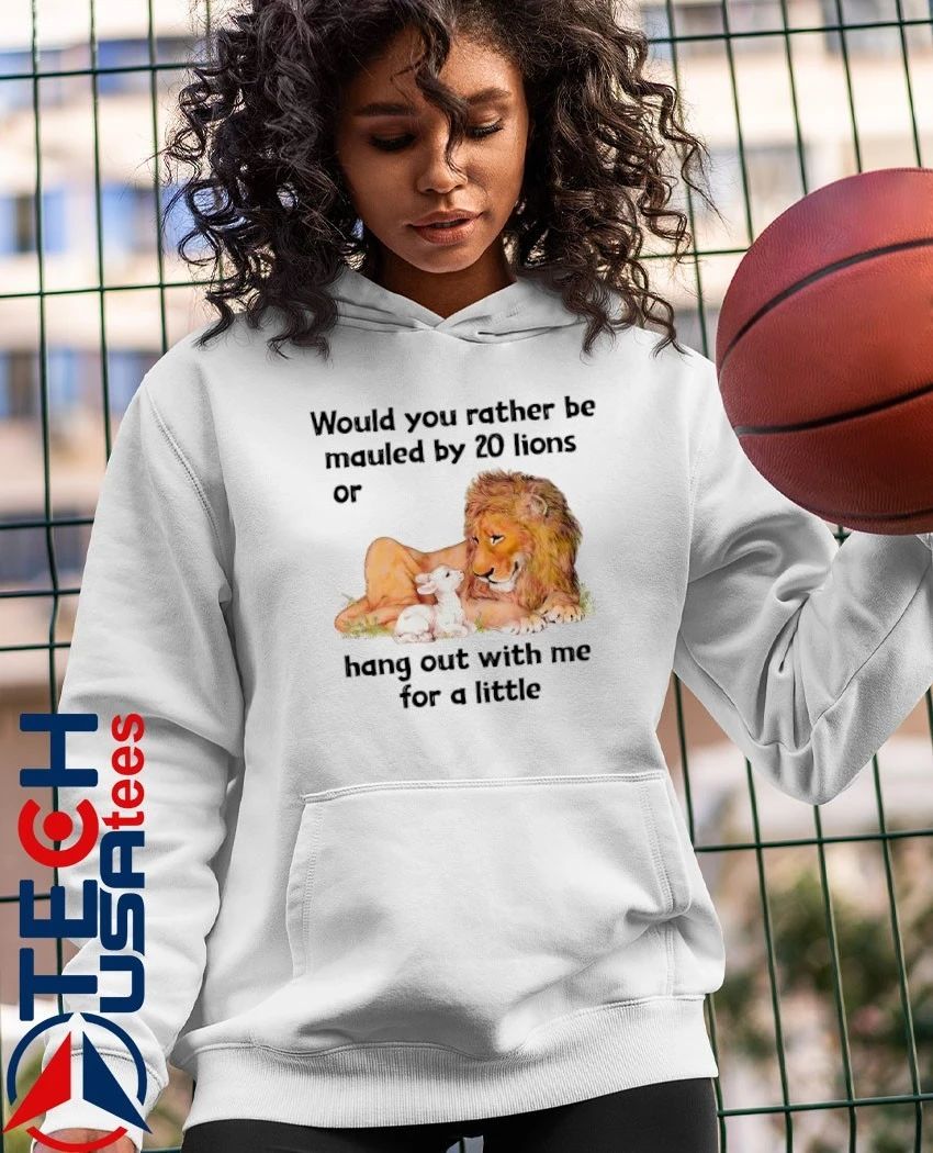 Would you rather be mauled by 20 lions or hang out with me for a little shirt