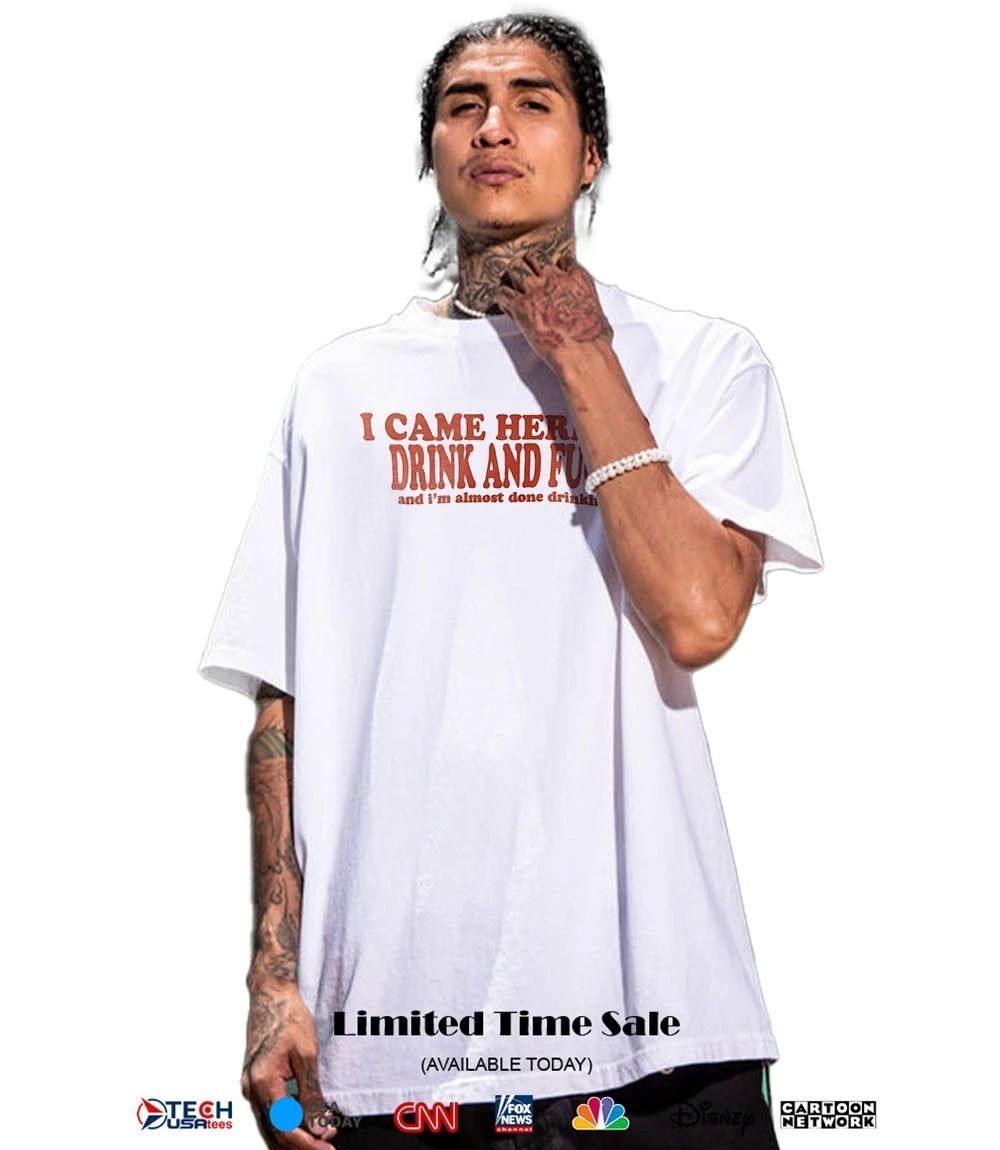 I came here to drink and fck and I’m almost done drinking shirt