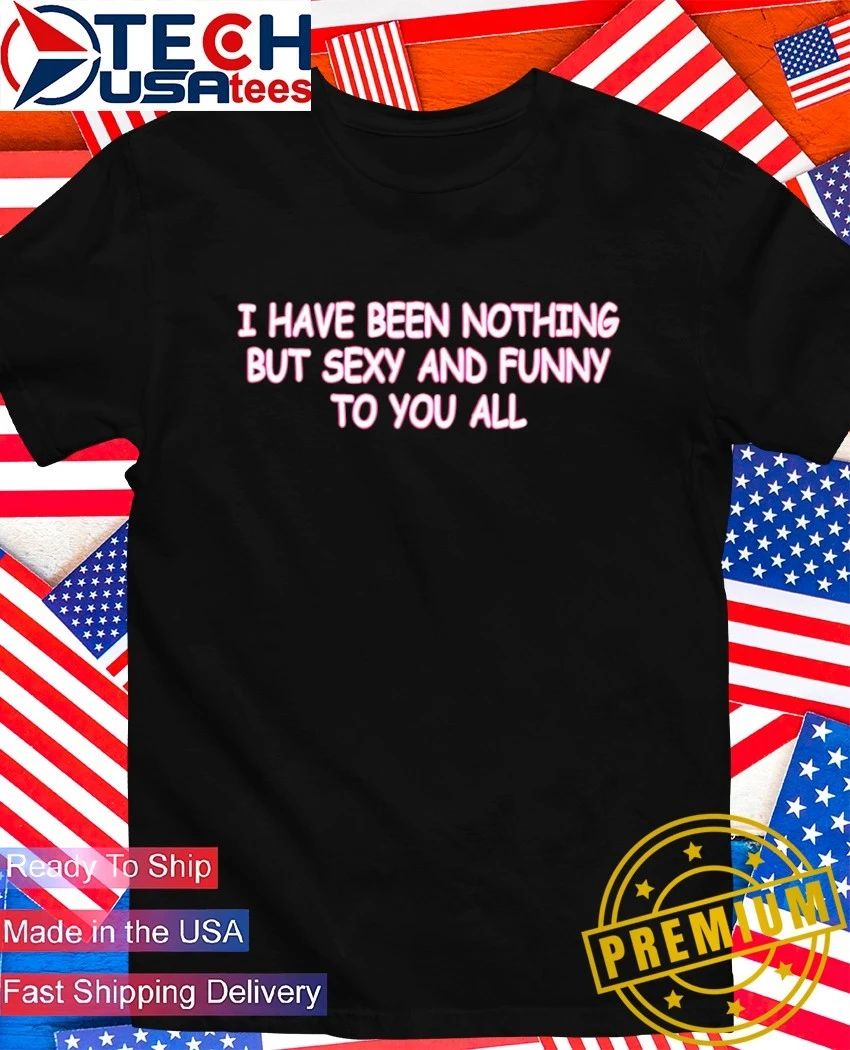 I have been nothing but sexy and funny to you all shirt