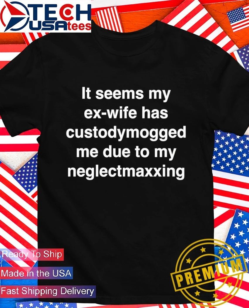 It seems my ex-wife has custodymogged me due to my neglectmaxxing shirt